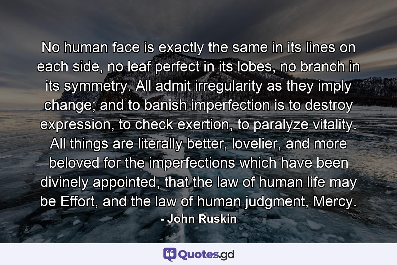 No human face is exactly the same in its lines on each side, no leaf perfect in its lobes, no branch in its symmetry. All admit irregularity as they imply change; and to banish imperfection is to destroy expression, to check exertion, to paralyze vitality. All things are literally better, lovelier, and more beloved for the imperfections which have been divinely appointed, that the law of human life may be Effort, and the law of human judgment, Mercy. - Quote by John Ruskin