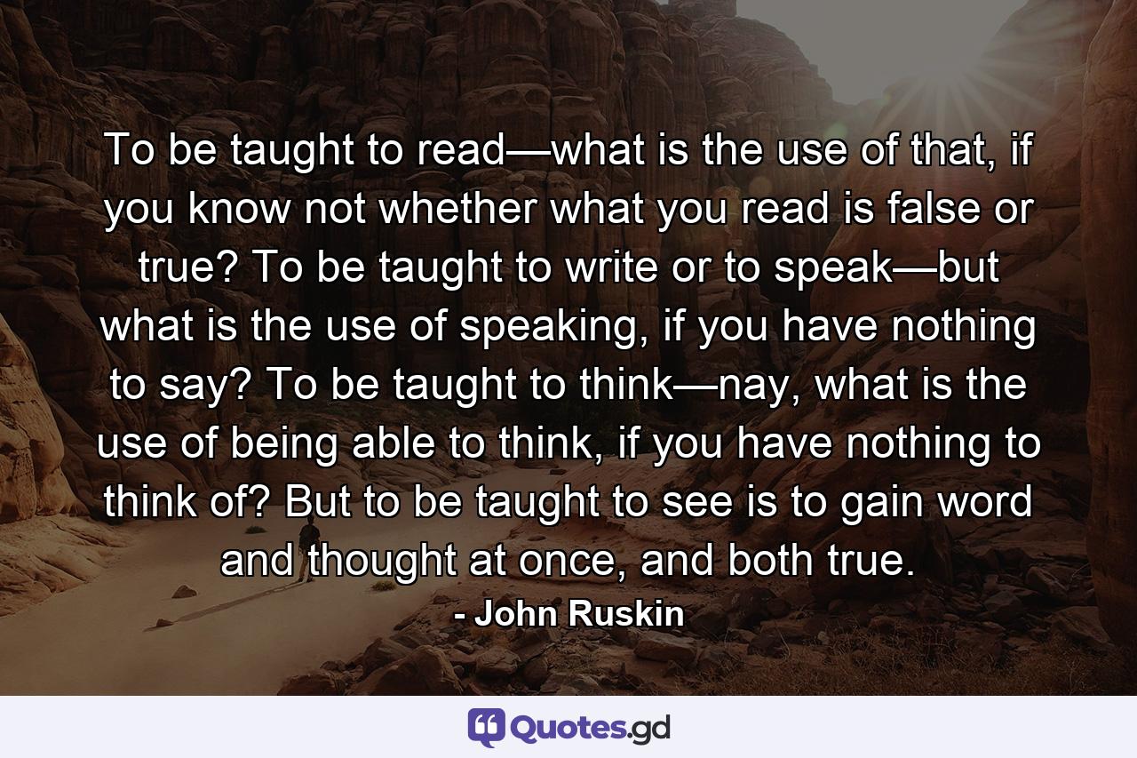 To be taught to read—what is the use of that, if you know not whether what you read is false or true? To be taught to write or to speak—but what is the use of speaking, if you have nothing to say? To be taught to think—nay, what is the use of being able to think, if you have nothing to think of? But to be taught to see is to gain word and thought at once, and both true. - Quote by John Ruskin