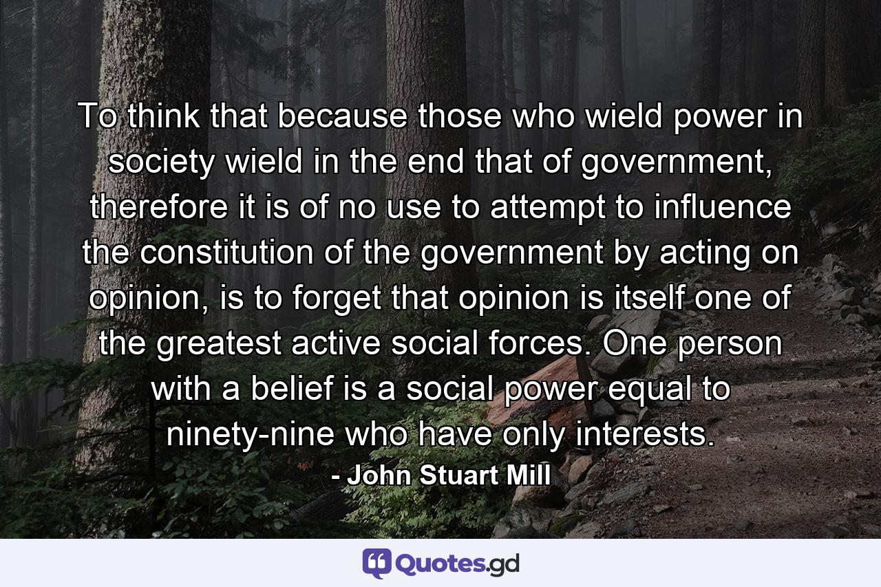 To think that because those who wield power in society wield in the end that of government, therefore it is of no use to attempt to influence the constitution of the government by acting on opinion, is to forget that opinion is itself one of the greatest active social forces. One person with a belief is a social power equal to ninety-nine who have only interests. - Quote by John Stuart Mill