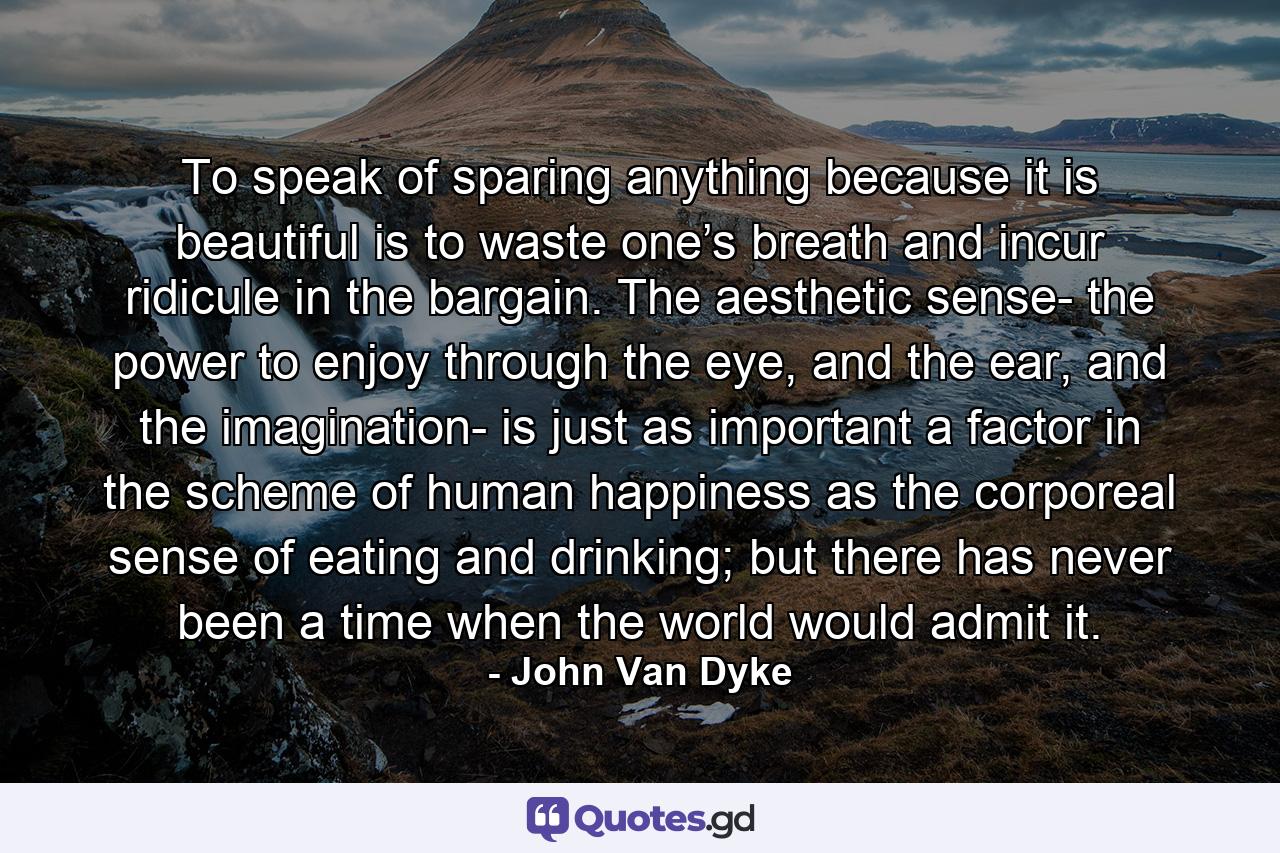 To speak of sparing anything because it is beautiful is to waste one’s breath and incur ridicule in the bargain. The aesthetic sense- the power to enjoy through the eye, and the ear, and the imagination- is just as important a factor in the scheme of human happiness as the corporeal sense of eating and drinking; but there has never been a time when the world would admit it. - Quote by John Van Dyke