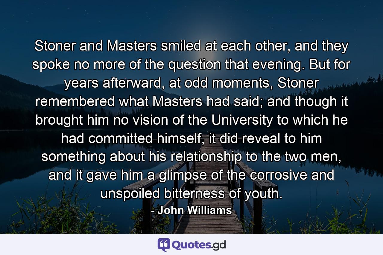 Stoner and Masters smiled at each other, and they spoke no more of the question that evening. But for years afterward, at odd moments, Stoner remembered what Masters had said; and though it brought him no vision of the University to which he had committed himself, it did reveal to him something about his relationship to the two men, and it gave him a glimpse of the corrosive and unspoiled bitterness of youth. - Quote by John Williams