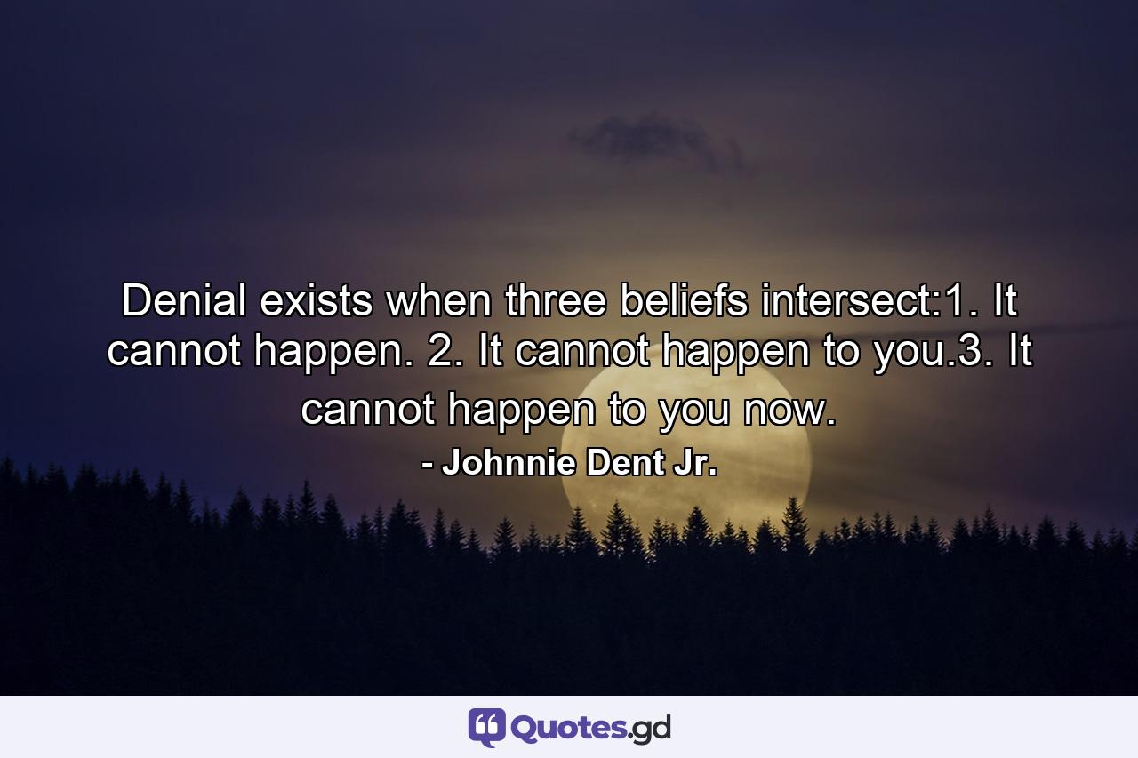 Denial exists when three beliefs intersect:1. It cannot happen. 2. It cannot happen to you.3. It cannot happen to you now. - Quote by Johnnie Dent Jr.