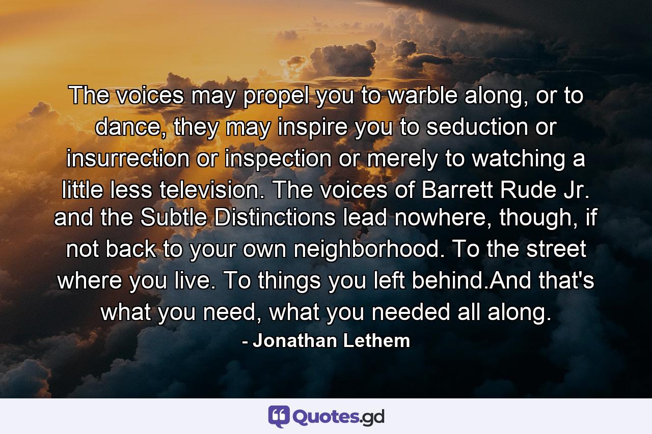 The voices may propel you to warble along, or to dance, they may inspire you to seduction or insurrection or inspection or merely to watching a little less television. The voices of Barrett Rude Jr. and the Subtle Distinctions lead nowhere, though, if not back to your own neighborhood. To the street where you live. To things you left behind.And that's what you need, what you needed all along. - Quote by Jonathan Lethem