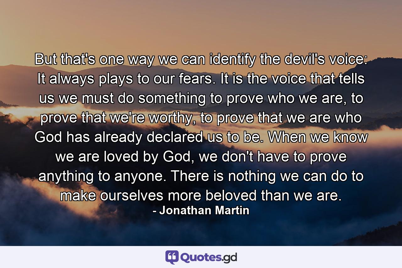 But that's one way we can identify the devil's voice: It always plays to our fears. It is the voice that tells us we must do something to prove who we are, to prove that we're worthy, to prove that we are who God has already declared us to be. When we know we are loved by God, we don't have to prove anything to anyone. There is nothing we can do to make ourselves more beloved than we are. - Quote by Jonathan Martin