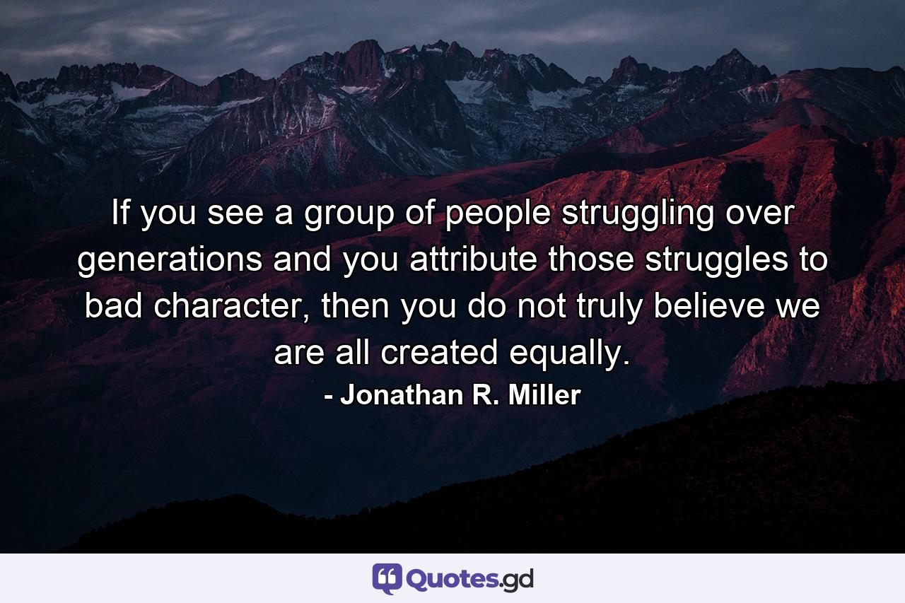 If you see a group of people struggling over generations and you attribute those struggles to bad character, then you do not truly believe we are all created equally. - Quote by Jonathan R. Miller