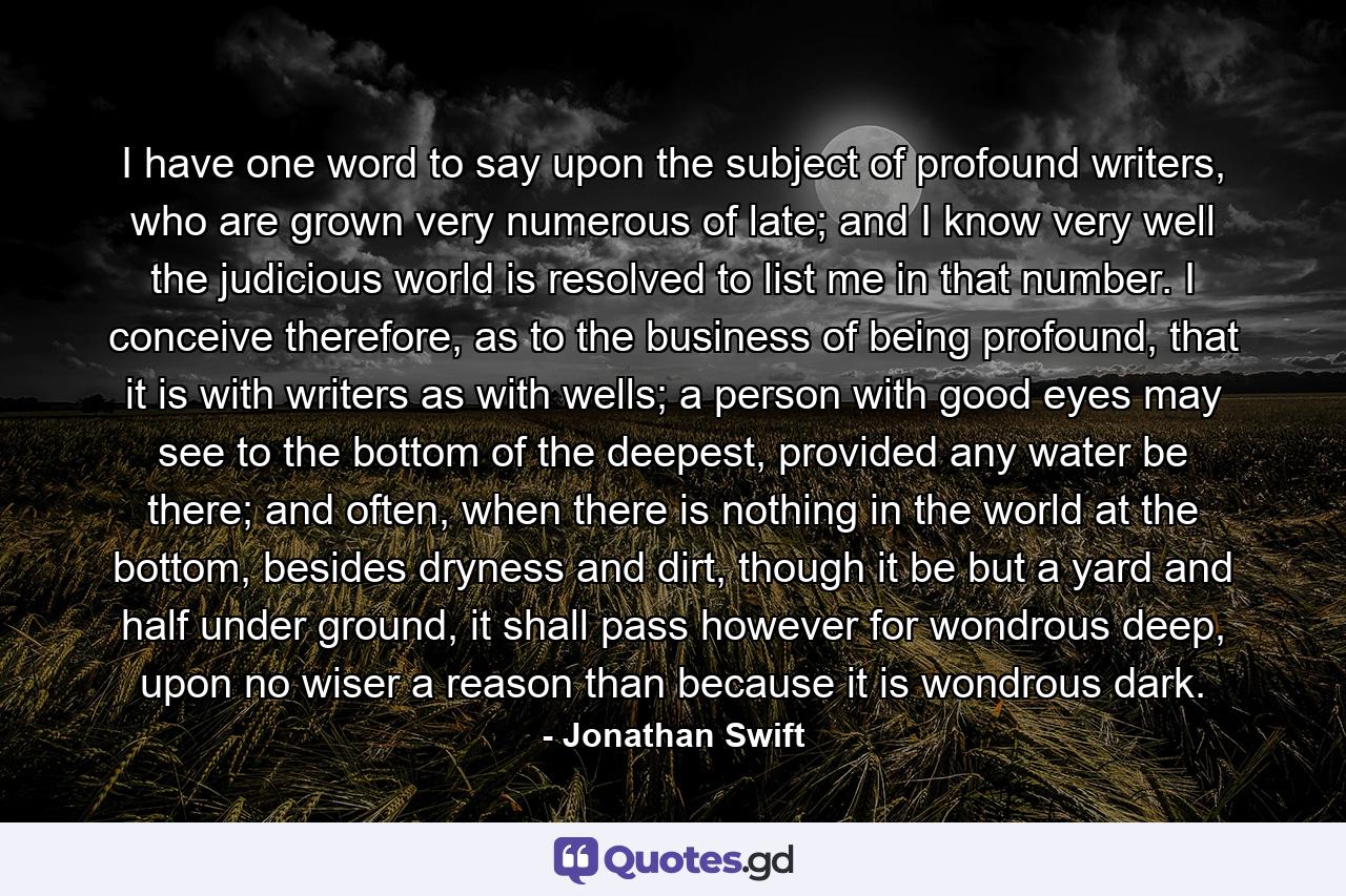 I have one word to say upon the subject of profound writers, who are grown very numerous of late; and I know very well the judicious world is resolved to list me in that number. I conceive therefore, as to the business of being profound, that it is with writers as with wells; a person with good eyes may see to the bottom of the deepest, provided any water be there; and often, when there is nothing in the world at the bottom, besides dryness and dirt, though it be but a yard and half under ground, it shall pass however for wondrous deep, upon no wiser a reason than because it is wondrous dark. - Quote by Jonathan Swift