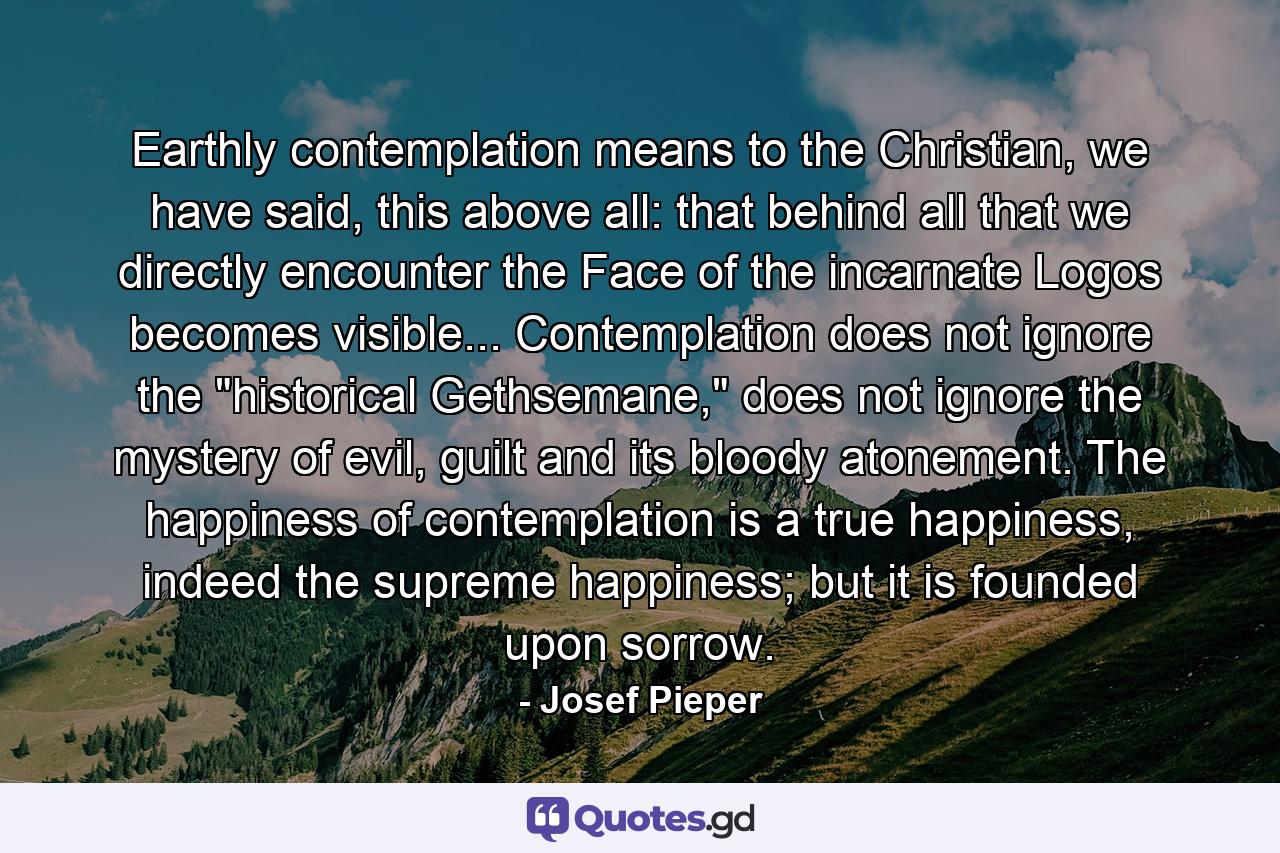 Earthly contemplation means to the Christian, we have said, this above all: that behind all that we directly encounter the Face of the incarnate Logos becomes visible... Contemplation does not ignore the 