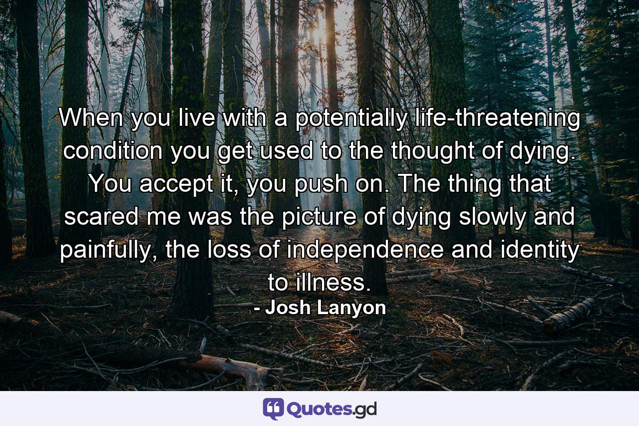 When you live with a potentially life-threatening condition you get used to the thought of dying. You accept it, you push on. The thing that scared me was the picture of dying slowly and painfully, the loss of independence and identity to illness. - Quote by Josh Lanyon