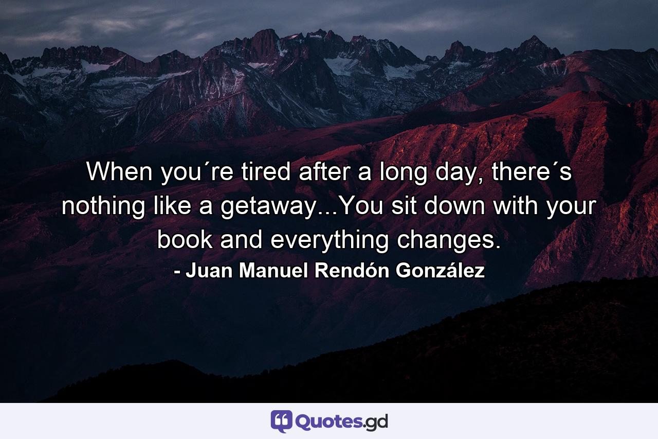 When you´re tired after a long day, there´s nothing like a getaway...You sit down with your book and everything changes. - Quote by Juan Manuel Rendón González