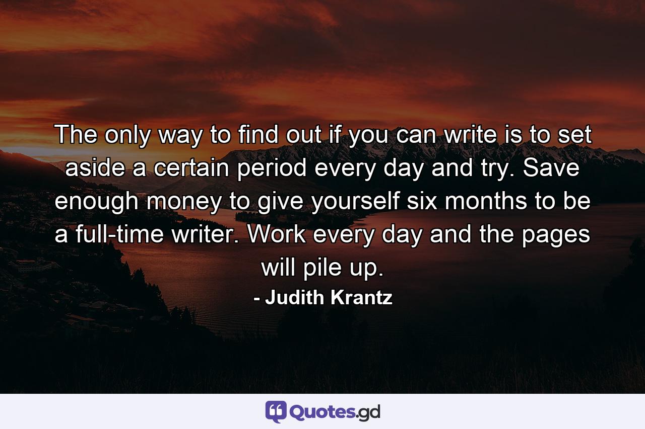 The only way to find out if you can write is to set aside a certain period every day and try. Save enough money to give yourself six months to be a full-time writer. Work every day and the pages will pile up. - Quote by Judith Krantz