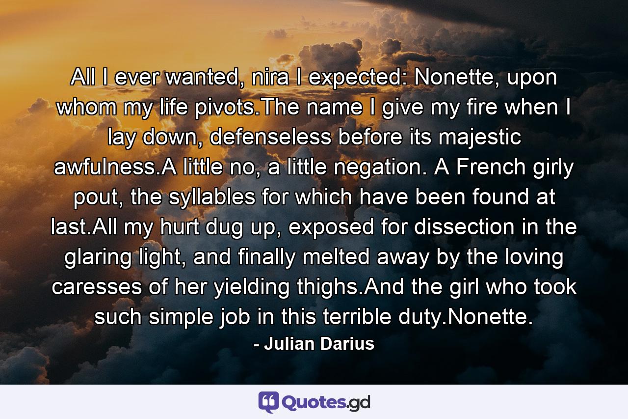 All I ever wanted, nira I expected: Nonette, upon whom my life pivots.The name I give my fire when I lay down, defenseless before its majestic awfulness.A little no, a little negation. A French girly pout, the syllables for which have been found at last.All my hurt dug up, exposed for dissection in the glaring light, and finally melted away by the loving caresses of her yielding thighs.And the girl who took such simple job in this terrible duty.Nonette. - Quote by Julian Darius