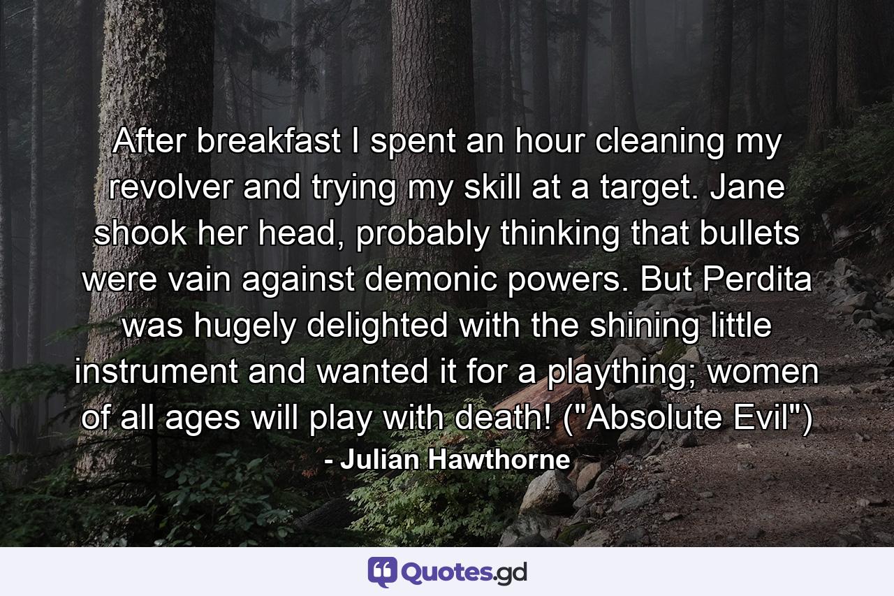 After breakfast I spent an hour cleaning my revolver and trying my skill at a target. Jane shook her head, probably thinking that bullets were vain against demonic powers. But Perdita was hugely delighted with the shining little instrument and wanted it for a plaything; women of all ages will play with death! (