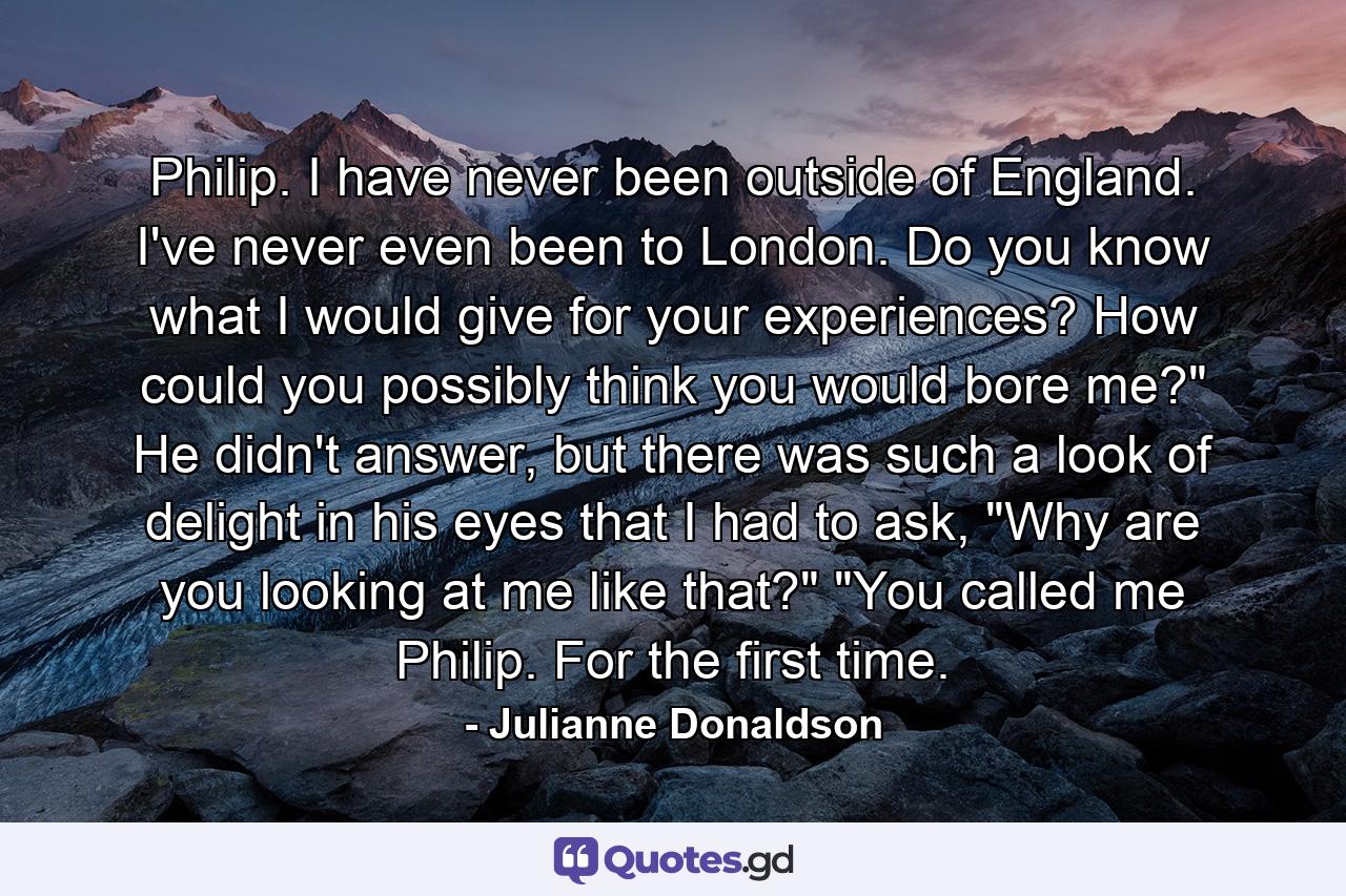 Philip. I have never been outside of England. I've never even been to London. Do you know what I would give for your experiences? How could you possibly think you would bore me?