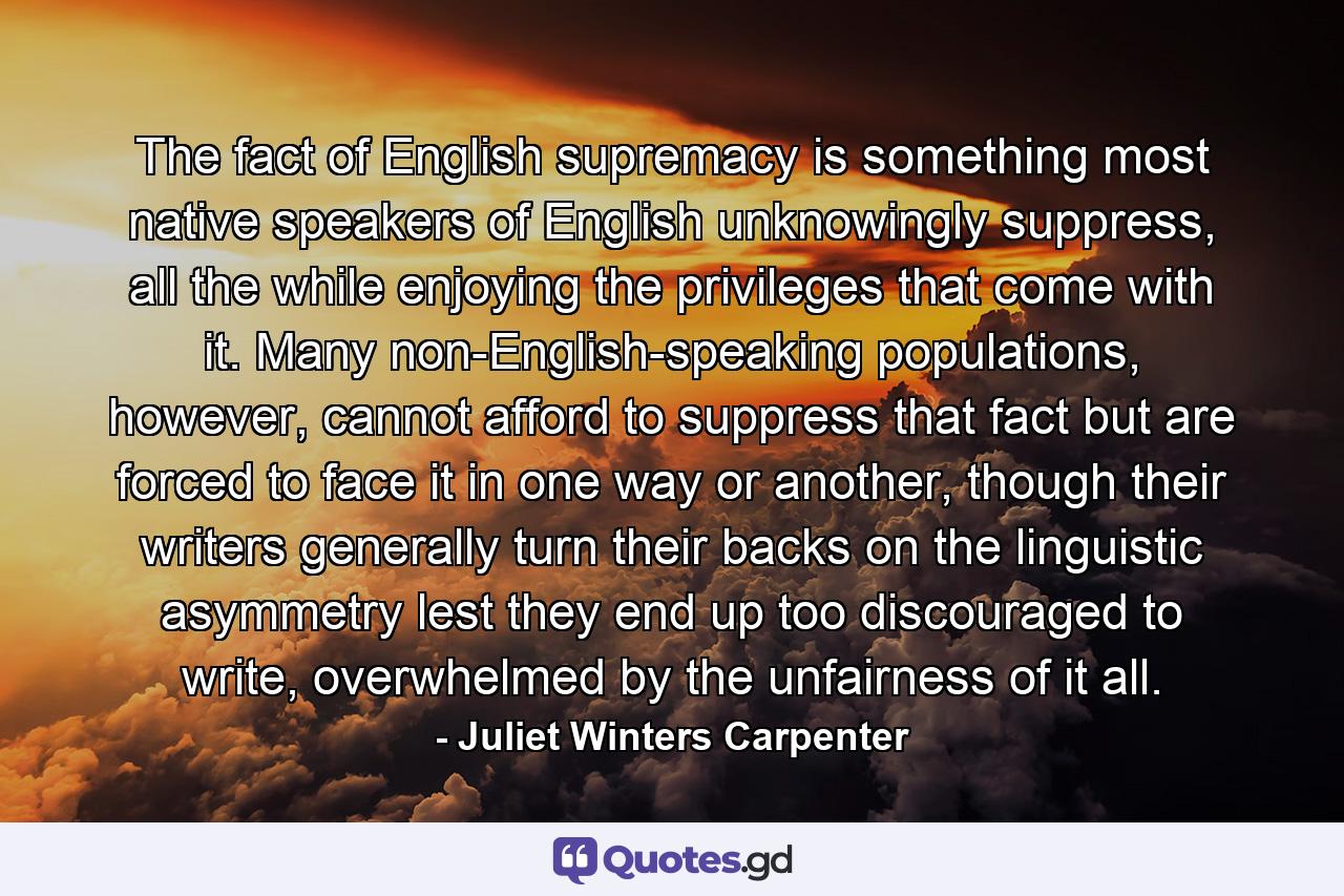 The fact of English supremacy is something most native speakers of English unknowingly suppress, all the while enjoying the privileges that come with it. Many non-English-speaking populations, however, cannot afford to suppress that fact but are forced to face it in one way or another, though their writers generally turn their backs on the linguistic asymmetry lest they end up too discouraged to write, overwhelmed by the unfairness of it all. - Quote by Juliet Winters Carpenter