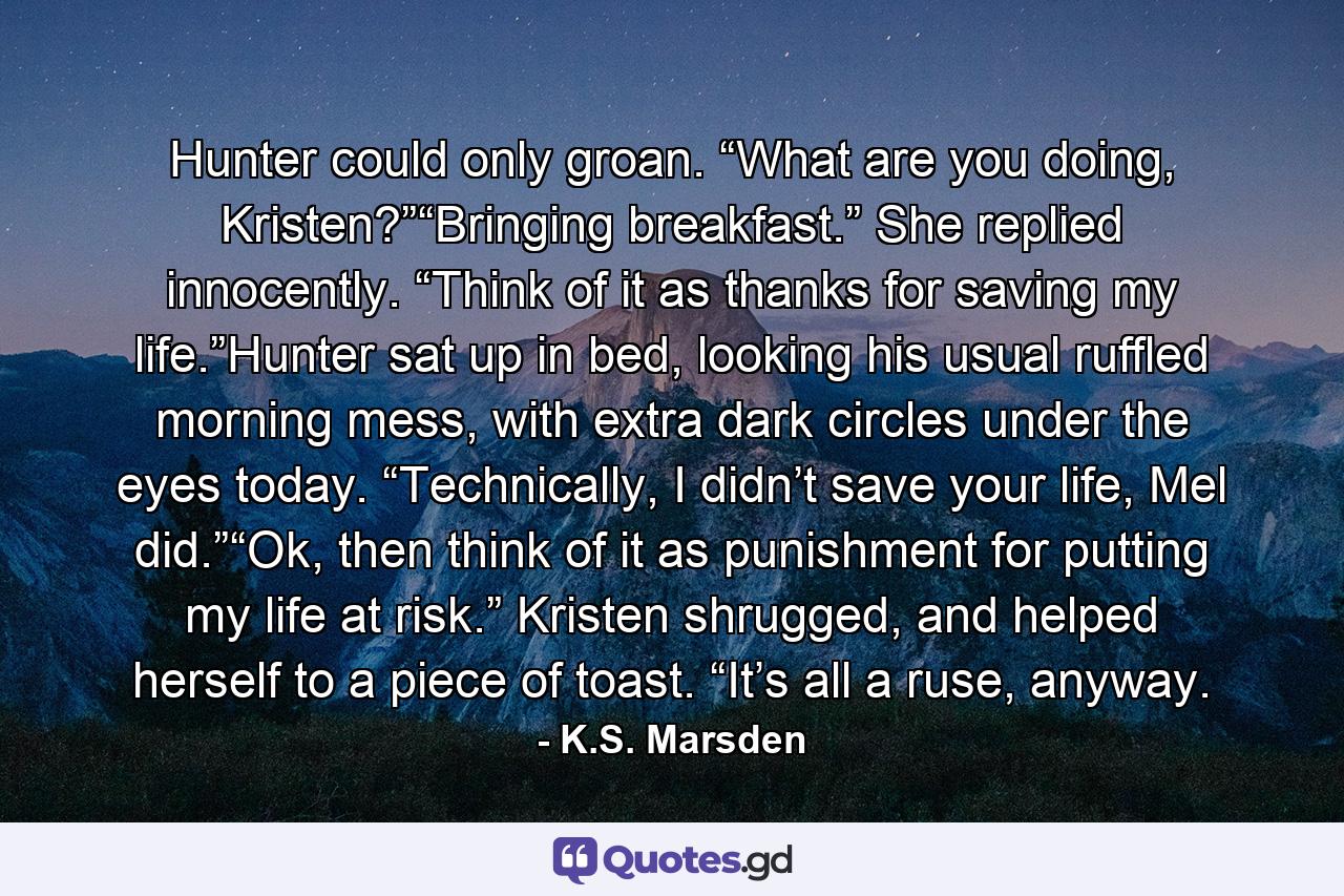 Hunter could only groan. “What are you doing, Kristen?”“Bringing breakfast.” She replied innocently. “Think of it as thanks for saving my life.”Hunter sat up in bed, looking his usual ruffled morning mess, with extra dark circles under the eyes today. “Technically, I didn’t save your life, Mel did.”“Ok, then think of it as punishment for putting my life at risk.” Kristen shrugged, and helped herself to a piece of toast. “It’s all a ruse, anyway. - Quote by K.S. Marsden