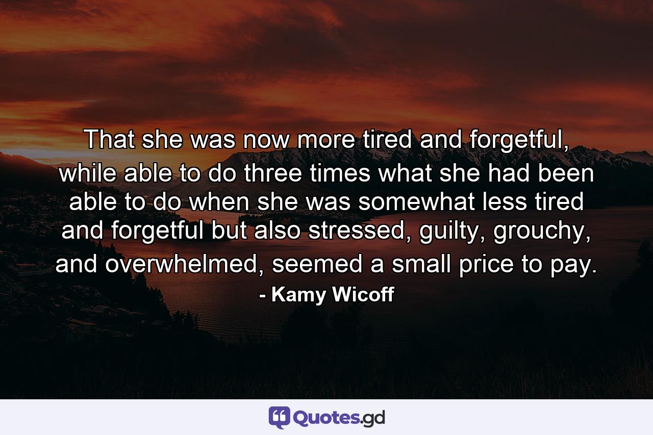 That she was now more tired and forgetful, while able to do three times what she had been able to do when she was somewhat less tired and forgetful but also stressed, guilty, grouchy, and overwhelmed, seemed a small price to pay. - Quote by Kamy Wicoff