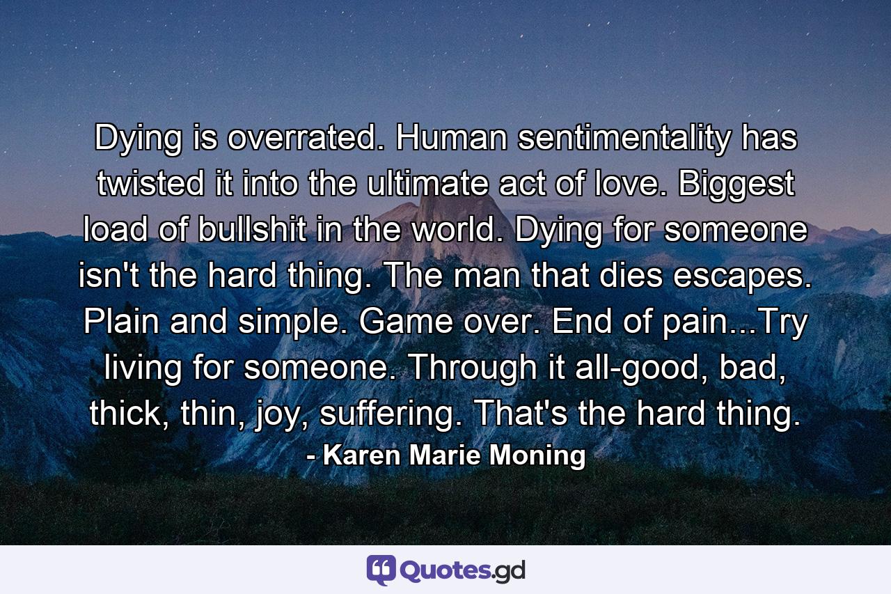 Dying is overrated. Human sentimentality has twisted it into the ultimate act of love. Biggest load of bullshit in the world. Dying for someone isn't the hard thing. The man that dies escapes. Plain and simple. Game over. End of pain...Try living for someone. Through it all-good, bad, thick, thin, joy, suffering. That's the hard thing. - Quote by Karen Marie Moning