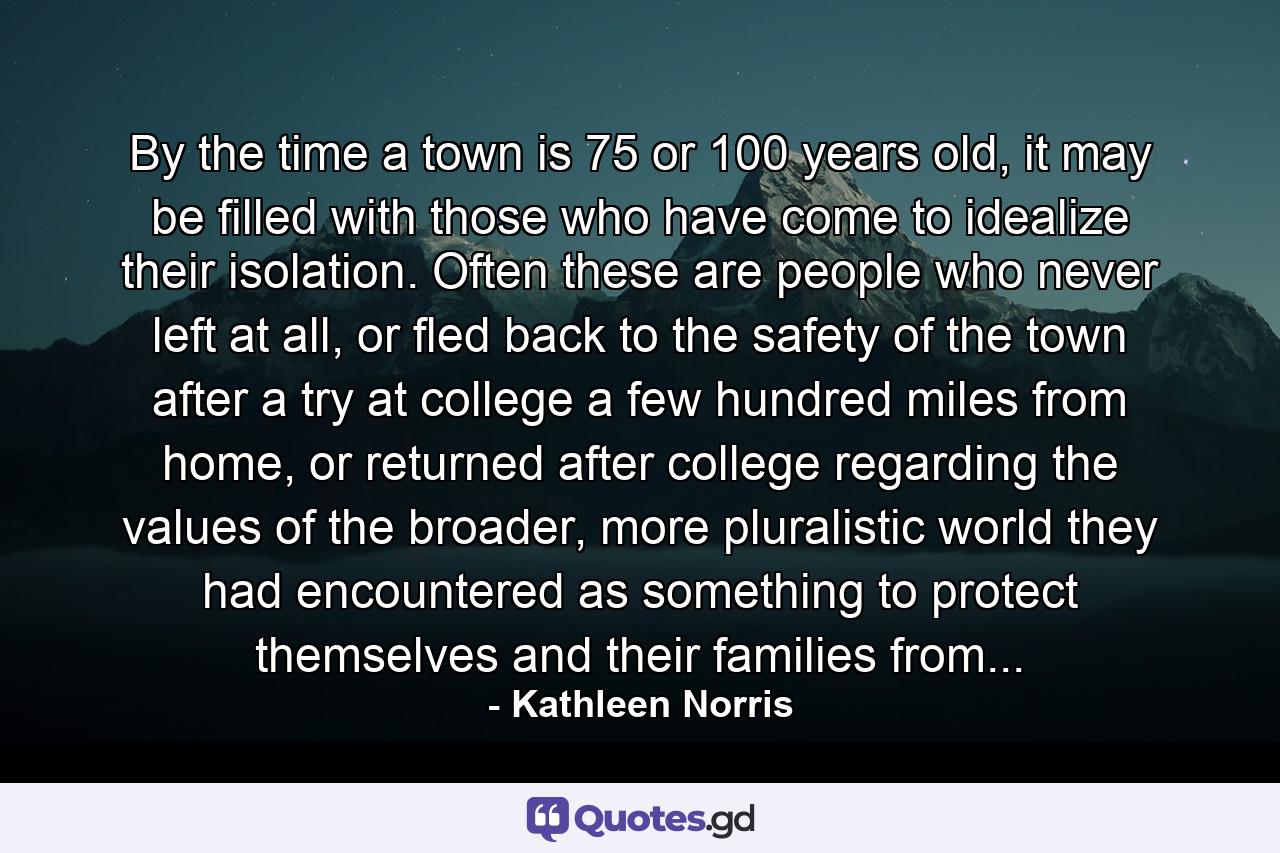 By the time a town is 75 or 100 years old, it may be filled with those who have come to idealize their isolation. Often these are people who never left at all, or fled back to the safety of the town after a try at college a few hundred miles from home, or returned after college regarding the values of the broader, more pluralistic world they had encountered as something to protect themselves and their families from... - Quote by Kathleen Norris