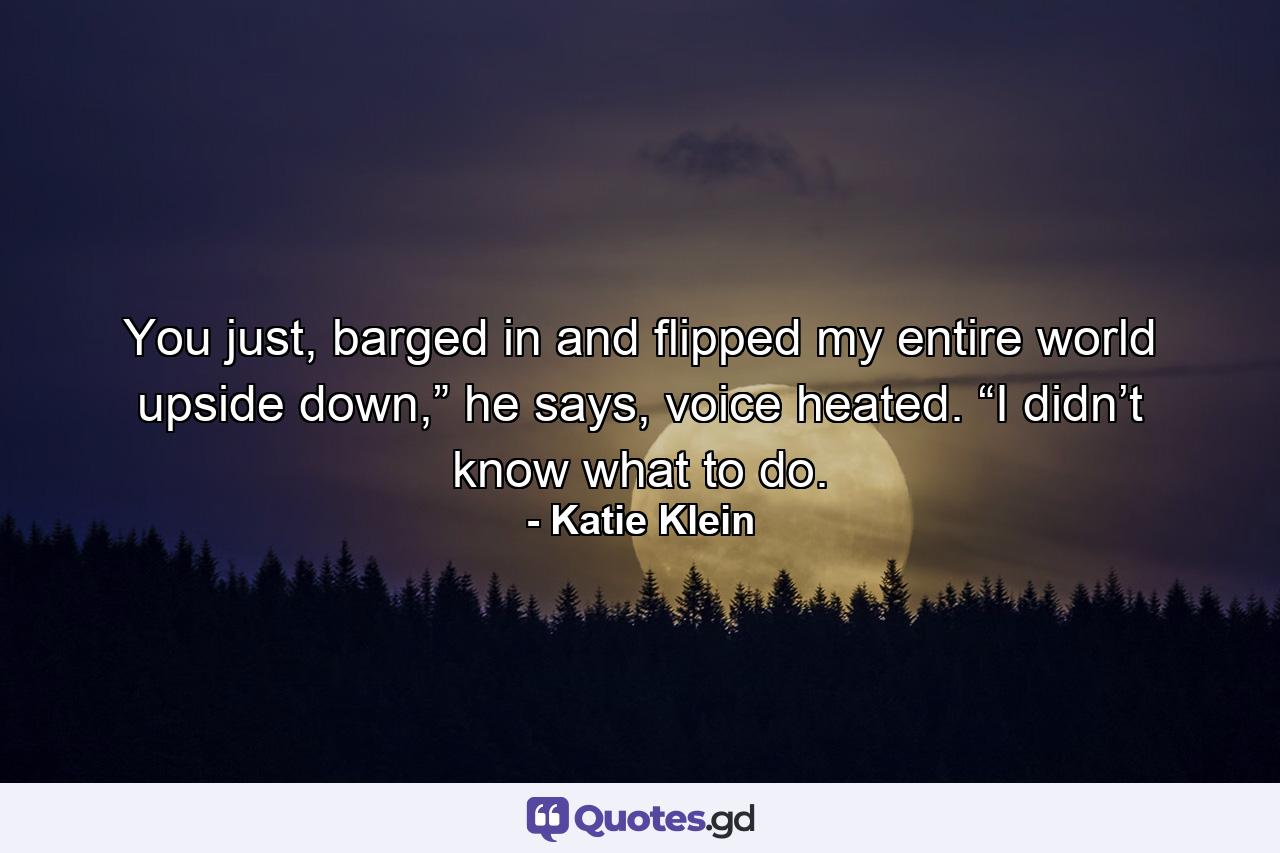 You just, barged in and flipped my entire world upside down,” he says, voice heated. “I didn’t know what to do. - Quote by Katie Klein