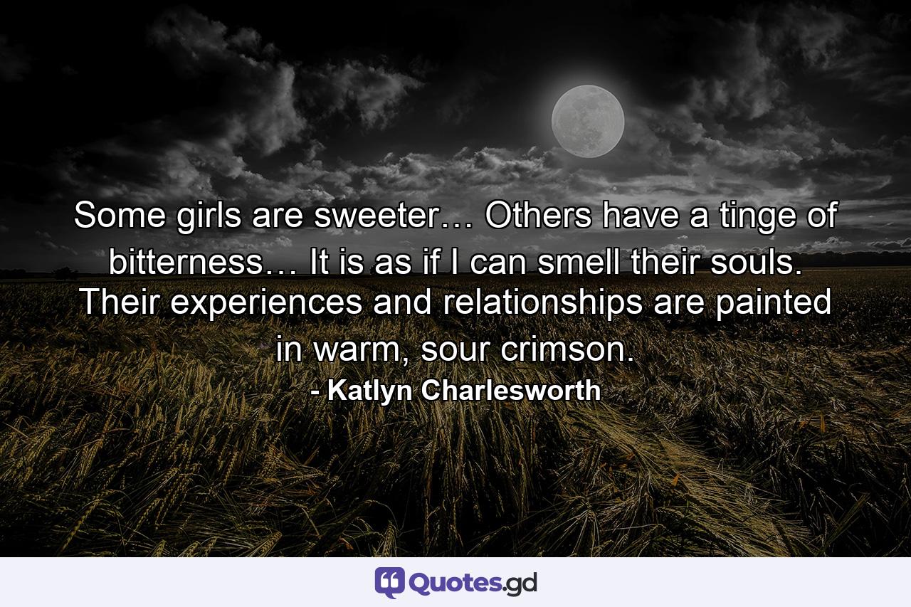 Some girls are sweeter… Others have a tinge of bitterness… It is as if I can smell their souls. Their experiences and relationships are painted in warm, sour crimson. - Quote by Katlyn Charlesworth