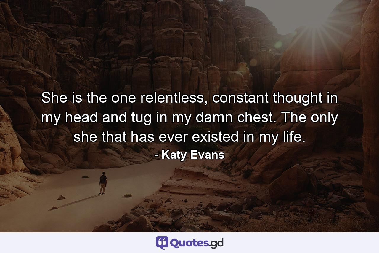 She is the one relentless, constant thought in my head and tug in my damn chest. The only she that has ever existed in my life. - Quote by Katy Evans