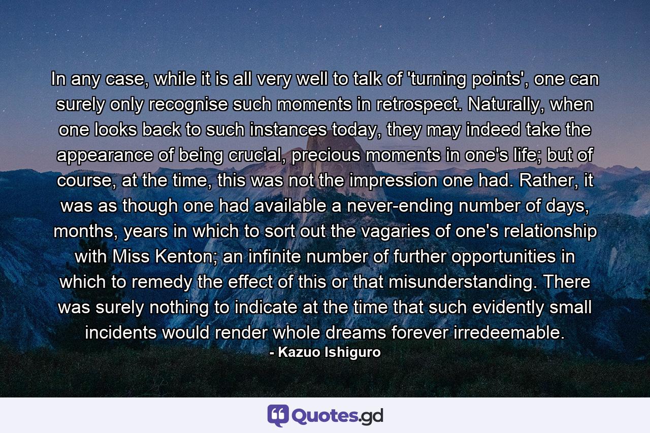 In any case, while it is all very well to talk of 'turning points', one can surely only recognise such moments in retrospect. Naturally, when one looks back to such instances today, they may indeed take the appearance of being crucial, precious moments in one's life; but of course, at the time, this was not the impression one had. Rather, it was as though one had available a never-ending number of days, months, years in which to sort out the vagaries of one's relationship with Miss Kenton; an infinite number of further opportunities in which to remedy the effect of this or that misunderstanding. There was surely nothing to indicate at the time that such evidently small incidents would render whole dreams forever irredeemable. - Quote by Kazuo Ishiguro