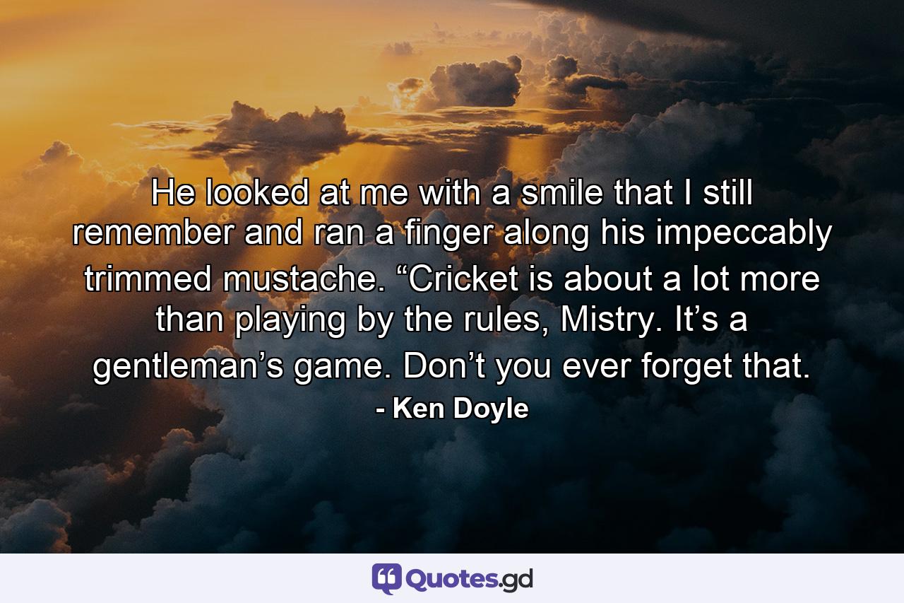 He looked at me with a smile that I still remember and ran a finger along his impeccably trimmed mustache. “Cricket is about a lot more than playing by the rules, Mistry. It’s a gentleman’s game. Don’t you ever forget that. - Quote by Ken Doyle