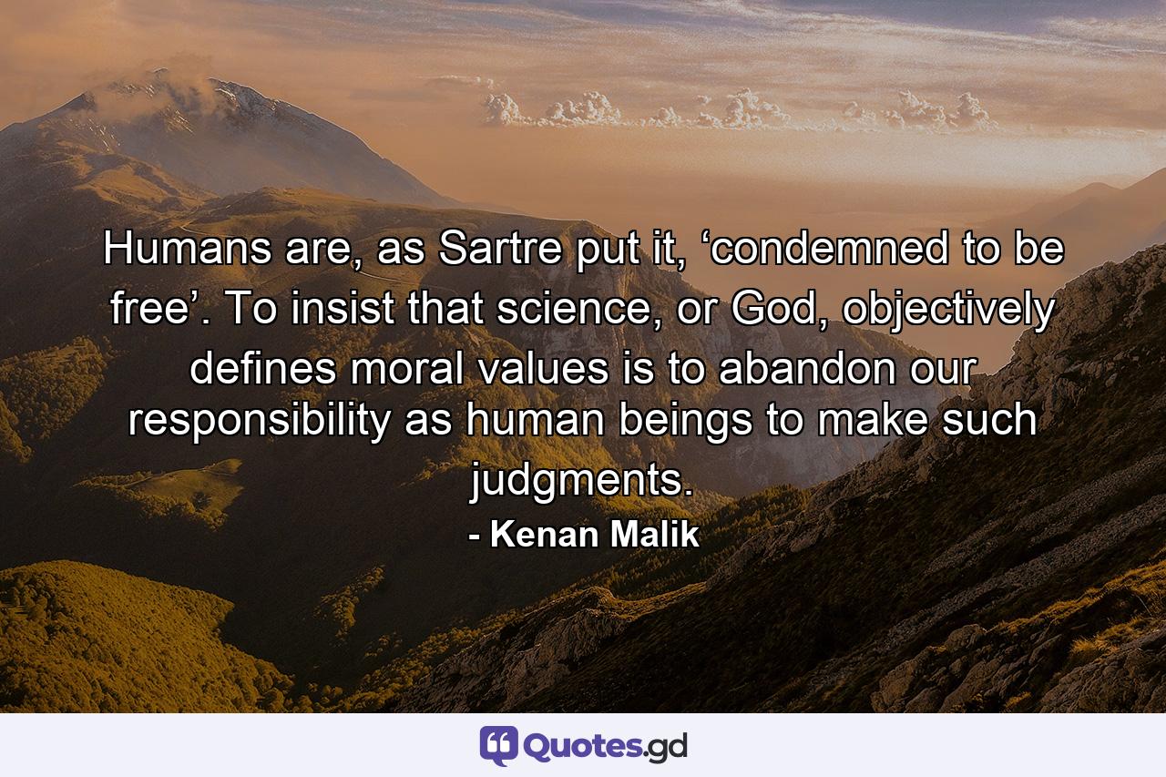 Humans are, as Sartre put it, ‘condemned to be free’. To insist that science, or God, objectively defines moral values is to abandon our responsibility as human beings to make such judgments. - Quote by Kenan Malik