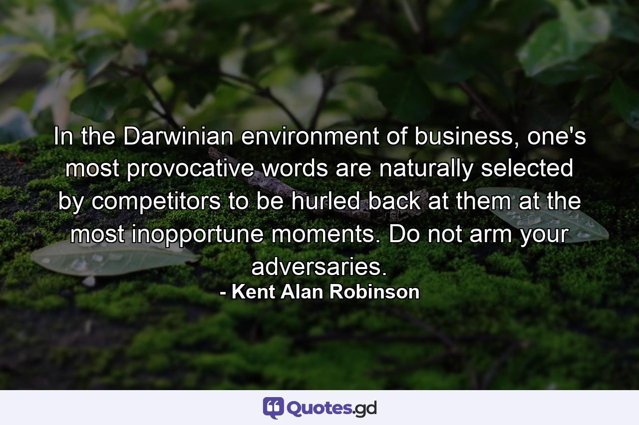 In the Darwinian environment of business, one's most provocative words are naturally selected by competitors to be hurled back at them at the most inopportune moments. Do not arm your adversaries. - Quote by Kent Alan Robinson