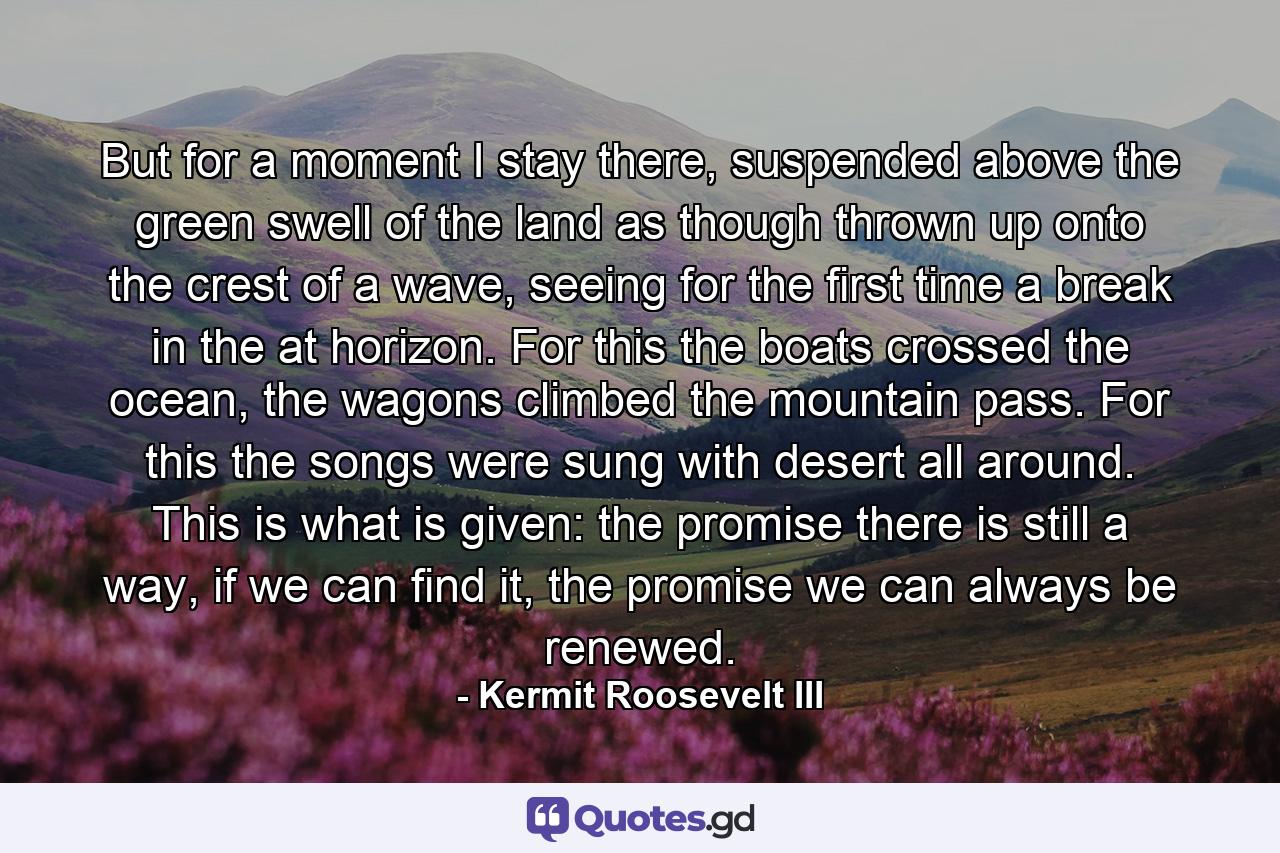 But for a moment I stay there, suspended above the green swell of the land as though thrown up onto the crest of a wave, seeing for the first time a break in the at horizon. For this the boats crossed the ocean, the wagons climbed the mountain pass. For this the songs were sung with desert all around. This is what is given: the promise there is still a way, if we can find it, the promise we can always be renewed. - Quote by Kermit Roosevelt III