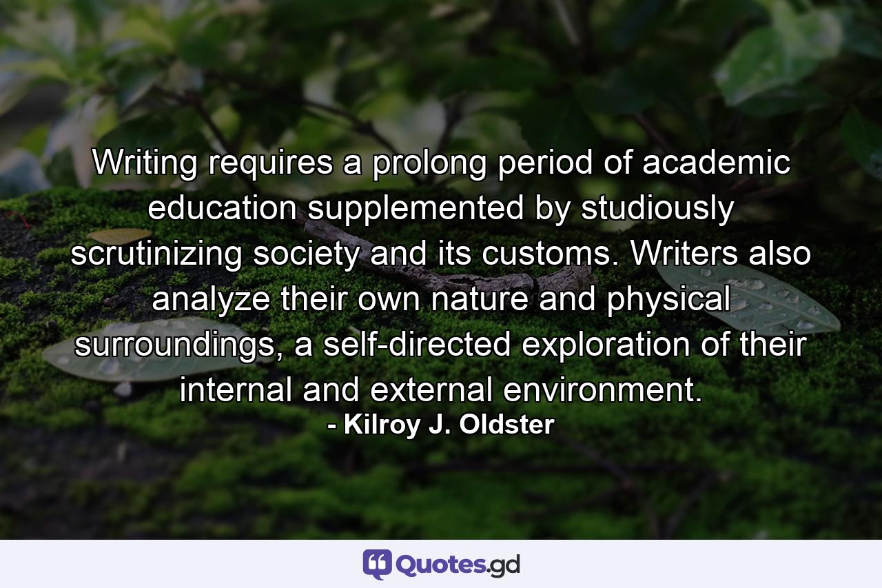 Writing requires a prolong period of academic education supplemented by studiously scrutinizing society and its customs. Writers also analyze their own nature and physical surroundings, a self-directed exploration of their internal and external environment. - Quote by Kilroy J. Oldster