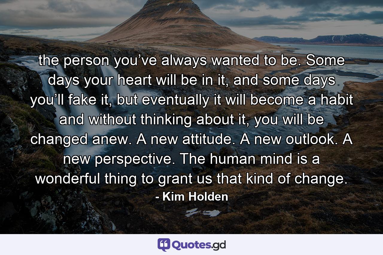 the person you’ve always wanted to be. Some days your heart will be in it, and some days you’ll fake it, but eventually it will become a habit and without thinking about it, you will be changed anew. A new attitude. A new outlook. A new perspective. The human mind is a wonderful thing to grant us that kind of change. - Quote by Kim Holden