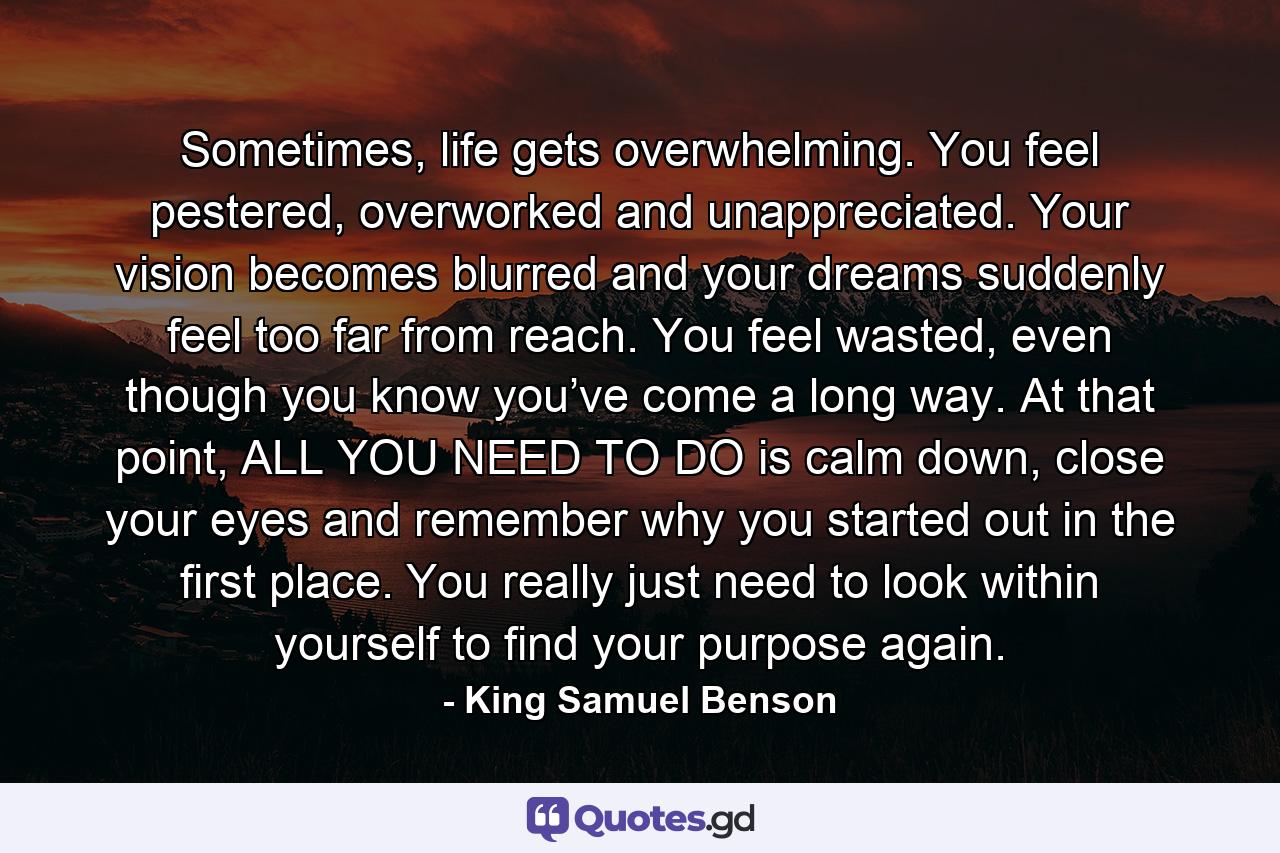 Sometimes, life gets overwhelming. You feel pestered, overworked and unappreciated. Your vision becomes blurred and your dreams suddenly feel too far from reach. You feel wasted, even though you know you’ve come a long way. At that point, ALL YOU NEED TO DO is calm down, close your eyes and remember why you started out in the first place. You really just need to look within yourself to find your purpose again. - Quote by King Samuel Benson