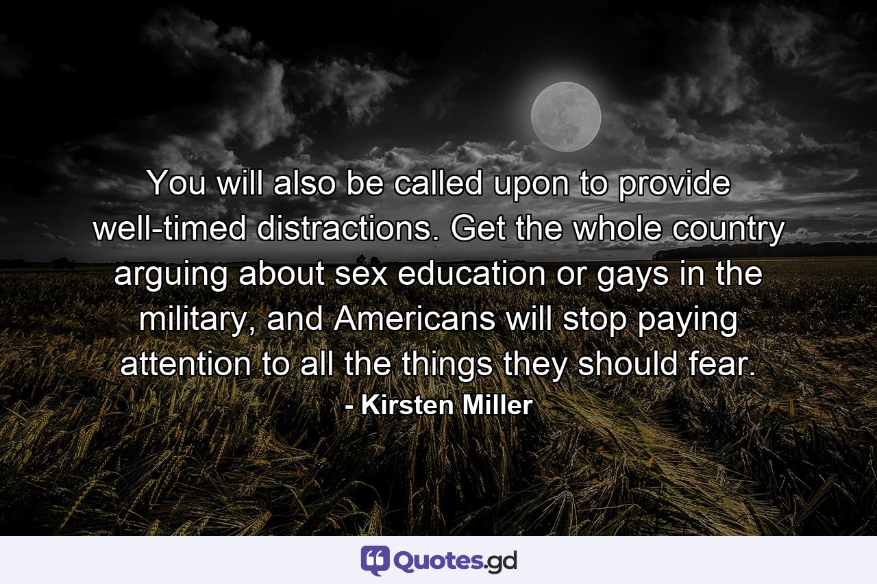 You will also be called upon to provide well-timed distractions. Get the whole country arguing about sex education or gays in the military, and Americans will stop paying attention to all the things they should fear. - Quote by Kirsten Miller