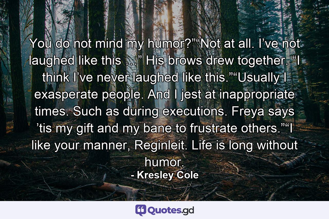 You do not mind my humor?”“Not at all. I’ve not laughed like this …” His brows drew together. “I think I’ve never laughed like this.”“Usually I exasperate people. And I jest at inappropriate times. Such as during executions. Freya says ’tis my gift and my bane to frustrate others.”“I like your manner, Reginleit. Life is long without humor. - Quote by Kresley Cole