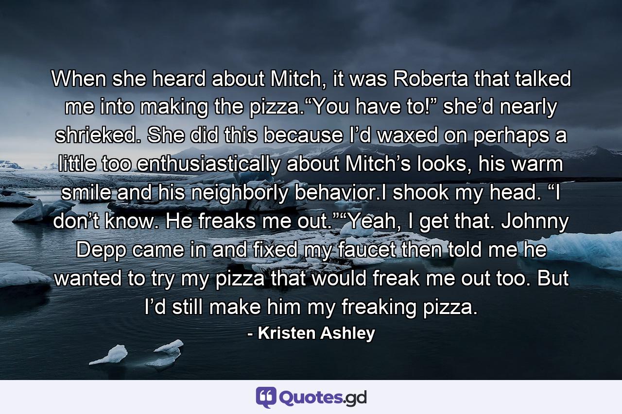 When she heard about Mitch, it was Roberta that talked me into making the pizza.“You have to!” she’d nearly shrieked. She did this because I’d waxed on perhaps a little too enthusiastically about Mitch’s looks, his warm smile and his neighborly behavior.I shook my head. “I don’t know. He freaks me out.”“Yeah, I get that. Johnny Depp came in and fixed my faucet then told me he wanted to try my pizza that would freak me out too. But I’d still make him my freaking pizza. - Quote by Kristen Ashley