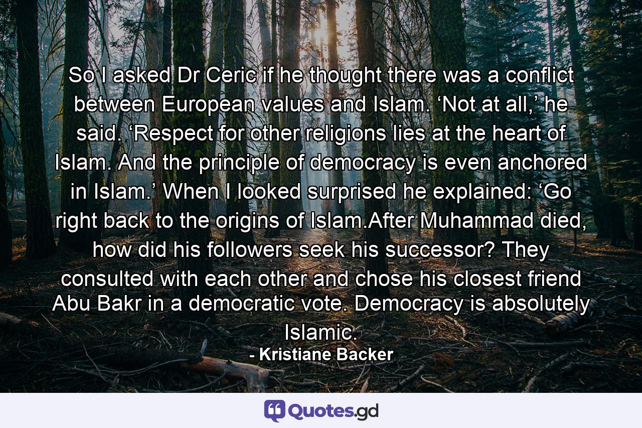 So I asked Dr Ceric if he thought there was a conflict between European values and Islam. ‘Not at all,’ he said. ‘Respect for other religions lies at the heart of Islam. And the principle of democracy is even anchored in Islam.’ When I looked surprised he explained: ‘Go right back to the origins of Islam.After Muhammad died, how did his followers seek his successor? They consulted with each other and chose his closest friend Abu Bakr in a democratic vote. Democracy is absolutely Islamic. - Quote by Kristiane Backer