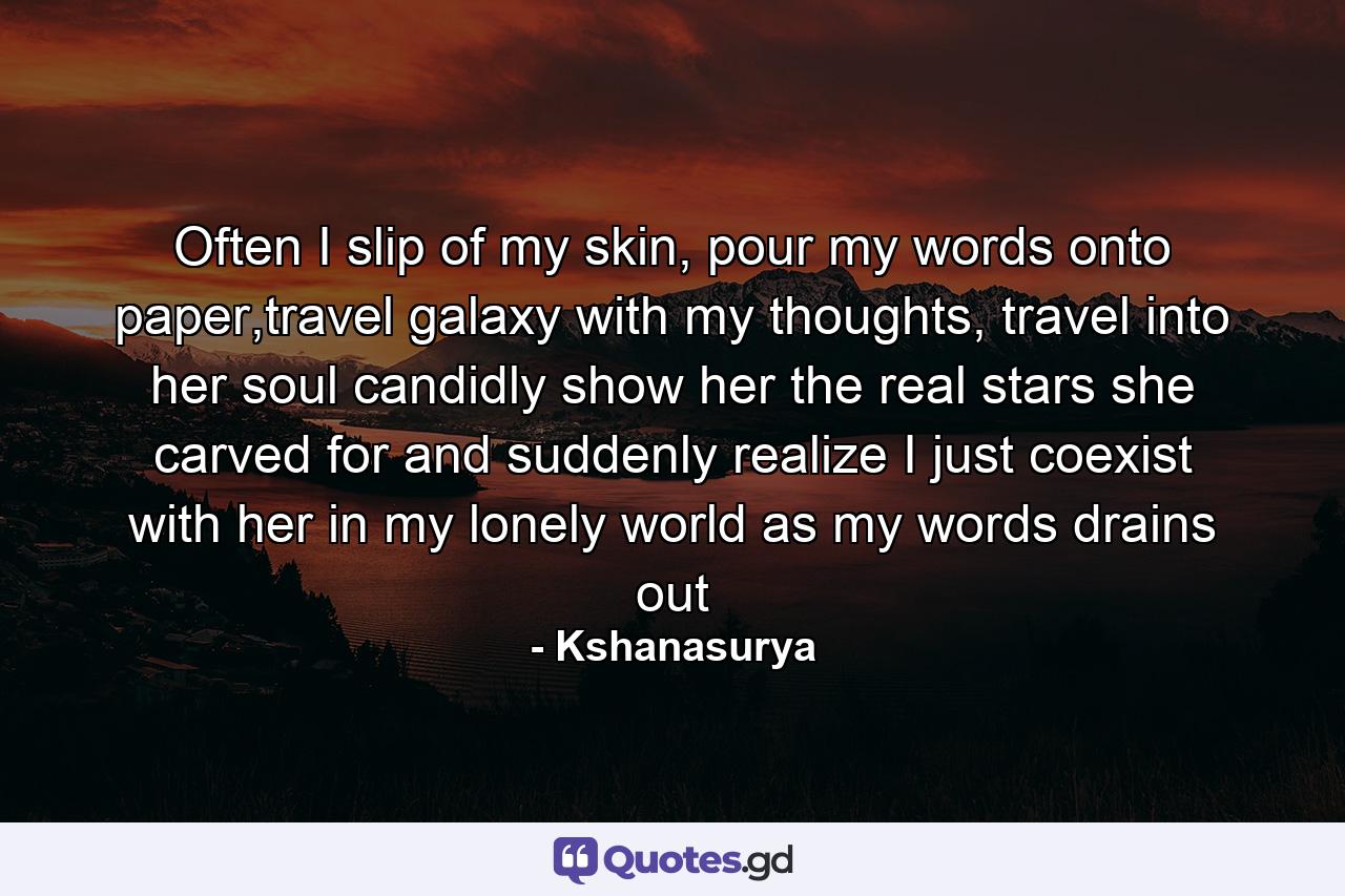 Often I slip of my skin, pour my words onto paper,travel galaxy with my thoughts, travel into her soul candidly show her the real stars she carved for and suddenly realize I just coexist with her in my lonely world as my words drains out - Quote by Kshanasurya