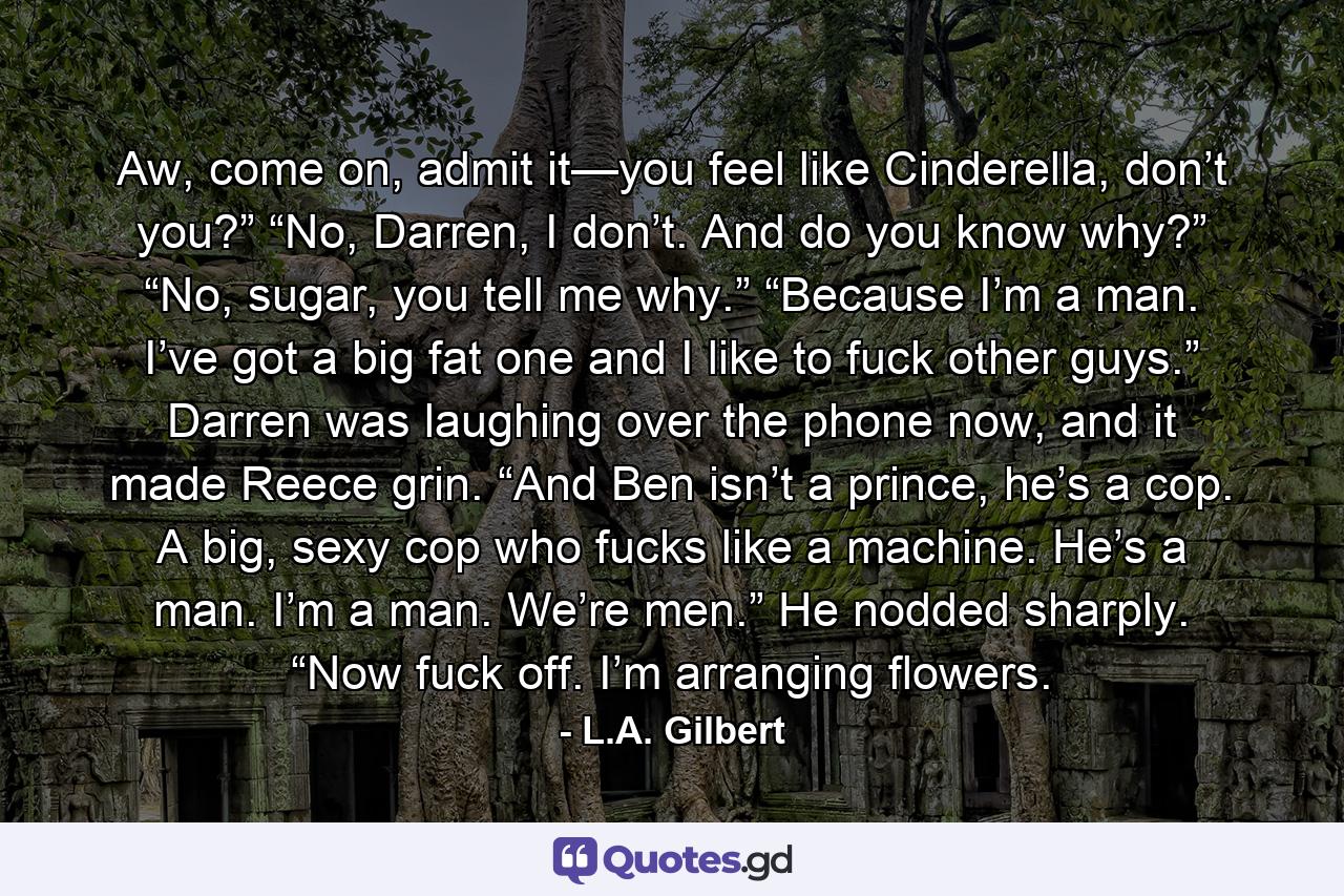 Aw, come on, admit it—you feel like Cinderella, don’t you?” “No, Darren, I don’t. And do you know why?” “No, sugar, you tell me why.” “Because I’m a man. I’ve got a big fat one and I like to fuck other guys.” Darren was laughing over the phone now, and it made Reece grin. “And Ben isn’t a prince, he’s a cop. A big, sexy cop who fucks like a machine. He’s a man. I’m a man. We’re men.” He nodded sharply. “Now fuck off. I’m arranging flowers. - Quote by L.A. Gilbert