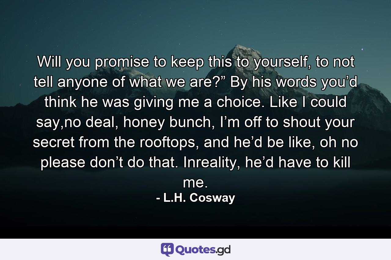 Will you promise to keep this to yourself, to not tell anyone of what we are?” By his words you’d think he was giving me a choice. Like I could say,no deal, honey bunch, I’m off to shout your secret from the rooftops, and he’d be like, oh no please don’t do that. Inreality, he’d have to kill me. - Quote by L.H. Cosway