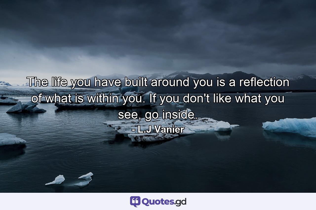 The life you have built around you is a reflection of what is within you. If you don't like what you see, go inside. - Quote by L.J Vanier