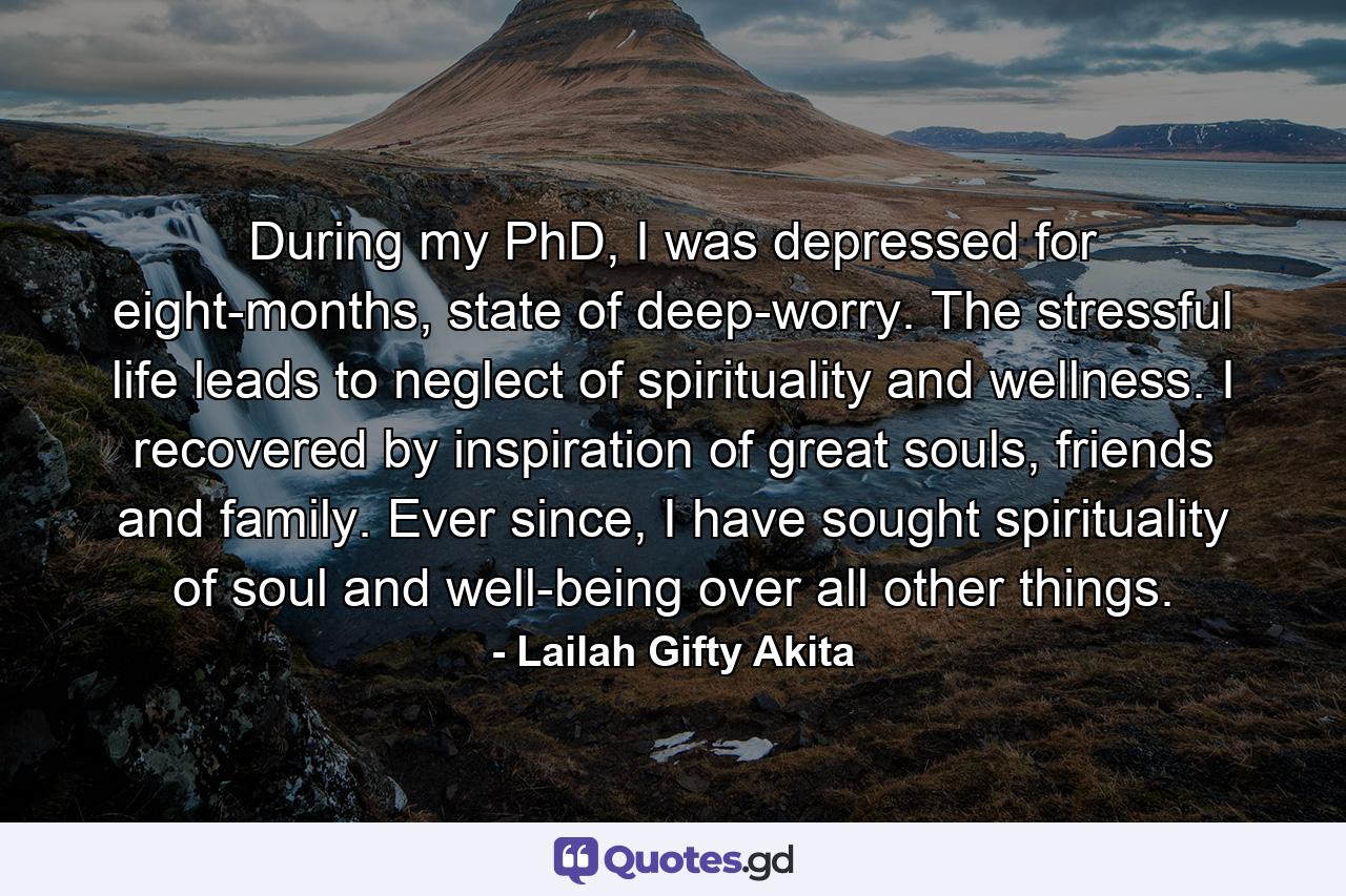 During my PhD, I was depressed for eight-months, state of deep-worry. The stressful life leads to neglect of spirituality and wellness. I recovered by inspiration of great souls, friends and family. Ever since, I have sought spirituality of soul and well-being over all other things. - Quote by Lailah Gifty Akita