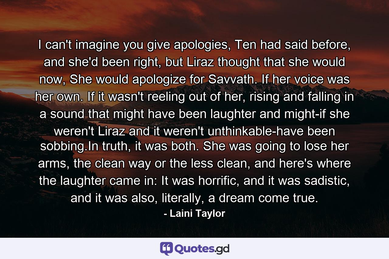 I can't imagine you give apologies, Ten had said before, and she'd been right, but Liraz thought that she would now, She would apologize for Savvath. If her voice was her own. If it wasn't reeling out of her, rising and falling in a sound that might have been laughter and might-if she weren't Liraz and it weren't unthinkable-have been sobbing.In truth, it was both. She was going to lose her arms, the clean way or the less clean, and here's where the laughter came in: It was horrific, and it was sadistic, and it was also, literally, a dream come true. - Quote by Laini Taylor