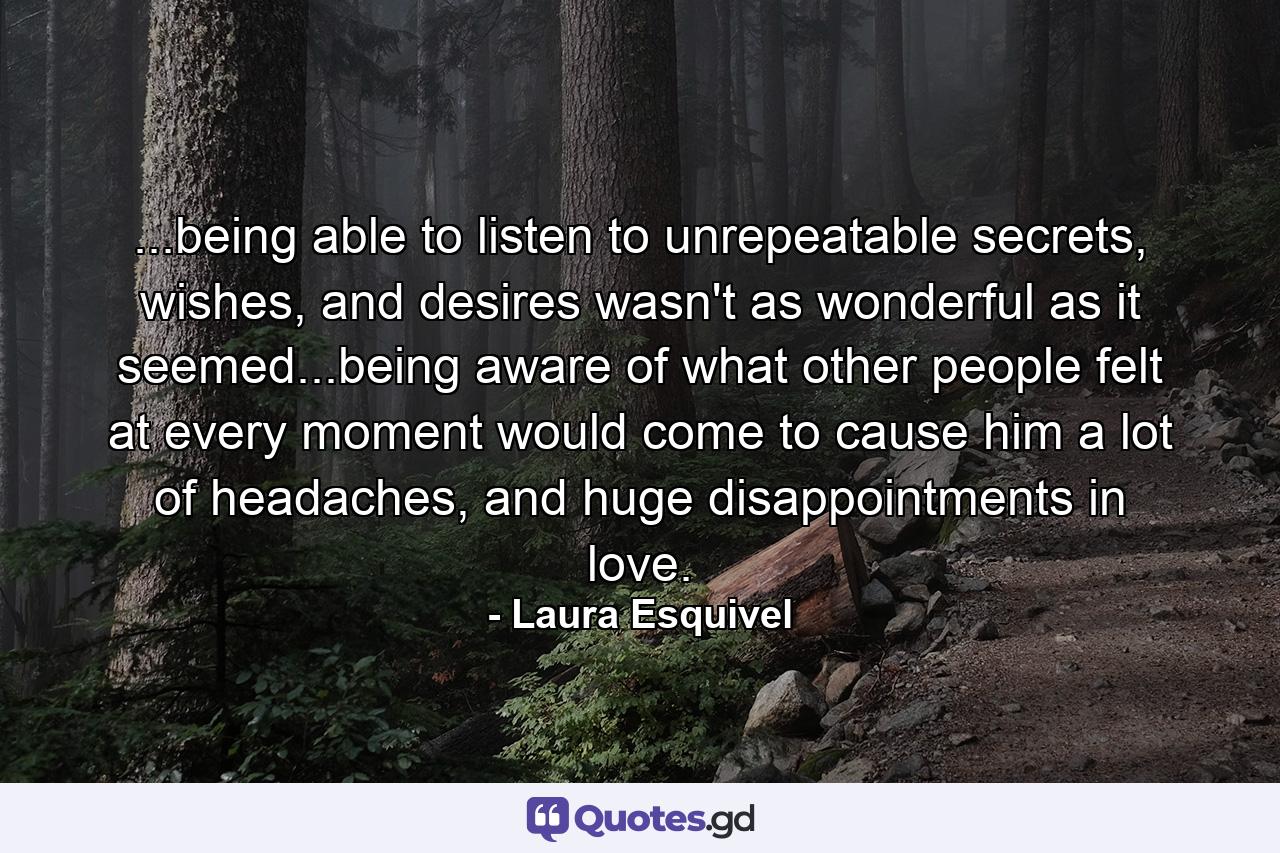 ...being able to listen to unrepeatable secrets, wishes, and desires wasn't as wonderful as it seemed...being aware of what other people felt at every moment would come to cause him a lot of headaches, and huge disappointments in love. - Quote by Laura Esquivel