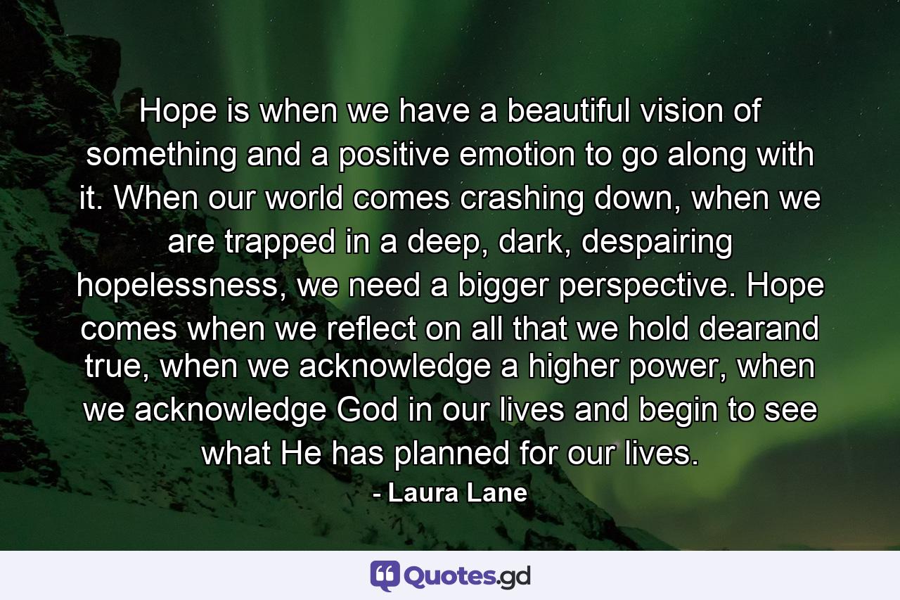 Hope is when we have a beautiful vision of something and a positive emotion to go along with it. When our world comes crashing down, when we are trapped in a deep, dark, despairing hopelessness, we need a bigger perspective. Hope comes when we reflect on all that we hold dearand true, when we acknowledge a higher power, when we acknowledge God in our lives and begin to see what He has planned for our lives. - Quote by Laura Lane