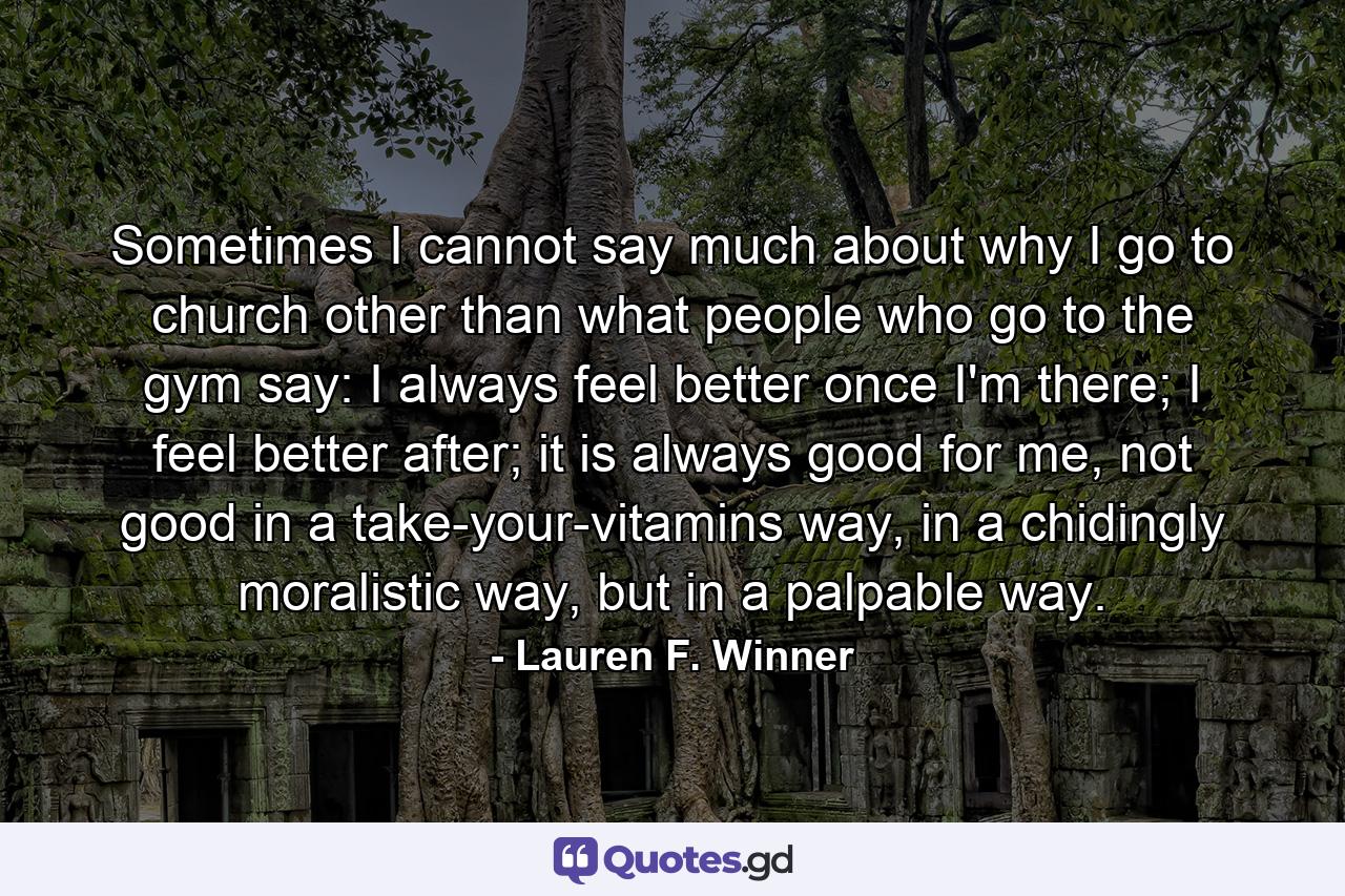 Sometimes I cannot say much about why I go to church other than what people who go to the gym say: I always feel better once I'm there; I feel better after; it is always good for me, not good in a take-your-vitamins way, in a chidingly moralistic way, but in a palpable way. - Quote by Lauren F. Winner