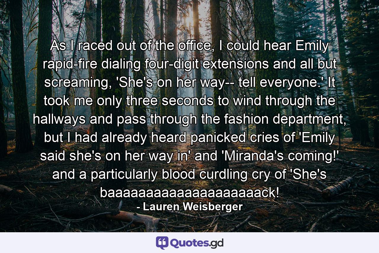 As I raced out of the office, I could hear Emily rapid-fire dialing four-digit extensions and all but screaming, 'She's on her way-- tell everyone.' It took me only three seconds to wind through the hallways and pass through the fashion department, but I had already heard panicked cries of 'Emily said she's on her way in' and 'Miranda's coming!' and a particularly blood curdling cry of 'She's baaaaaaaaaaaaaaaaaaaack! - Quote by Lauren Weisberger