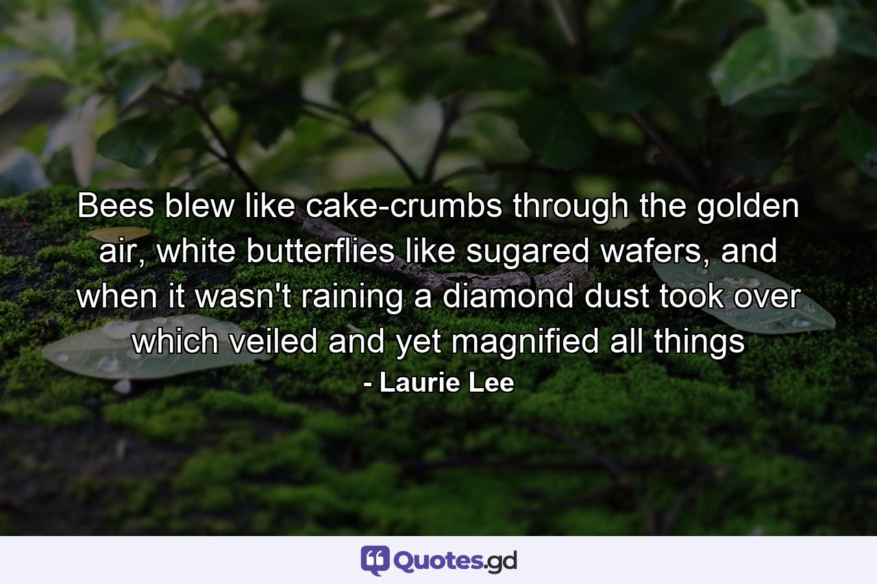 Bees blew like cake-crumbs through the golden air, white butterflies like sugared wafers, and when it wasn't raining a diamond dust took over which veiled and yet magnified all things - Quote by Laurie Lee