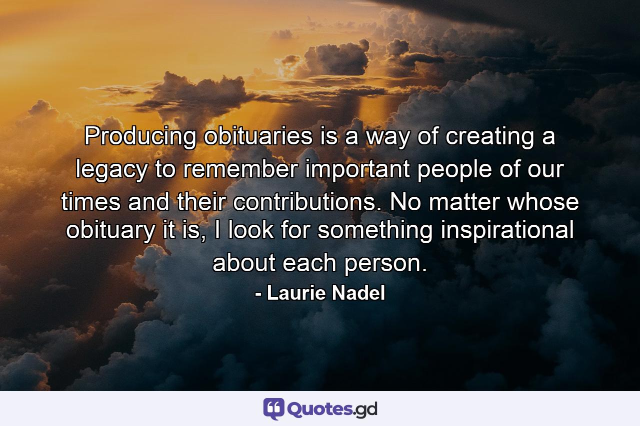 Producing obituaries is a way of creating a legacy to remember important people of our times and their contributions. No matter whose obituary it is, I look for something inspirational about each person. - Quote by Laurie Nadel