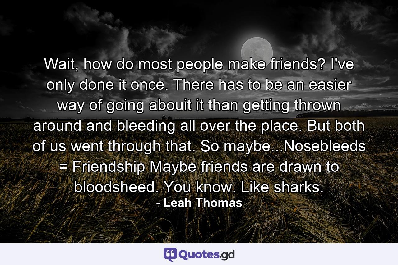 Wait, how do most people make friends? I've only done it once. There has to be an easier way of going abouit it than getting thrown around and bleeding all over the place. But both of us went through that. So maybe...Nosebleeds = Friendship Maybe friends are drawn to bloodsheed. You know. Like sharks. - Quote by Leah Thomas